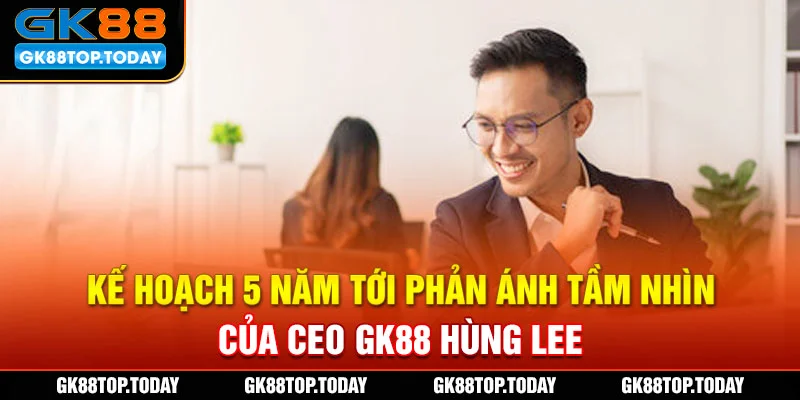 Kế hoạch 5 năm tới phản ánh tầm nhìn của CEO GK88 Hùng Lee
